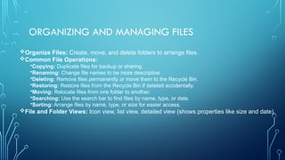 ORGANIZING AND MANAGING FILES
Organize Files: Create, move, and delete folders to arrange files.
Common File Operations:
•Copying: Duplicate files for backup or sharing.
•Renaming: Change file names to be more descriptive.
•Deleting: Remove files permanently or move them to the Recycle Bin.
•Restoring: Restore files from the Recycle Bin if deleted accidentally.
•Moving: Relocate files from one folder to another.
•Searching: Use the search bar to find files by name, type, or date.
•Sorting: Arrange files by name, type, or size for easier access.
File and Folder Views: Icon view, list view, detailed view (shows properties like size and date).
 