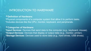INTRODUCTION TO HARDWARE
Definition of Hardware:
•Physical components of a computer system that allow it to perform tasks.
•Includes devices like the CPU, monitor, keyboard, and peripherals.
Categories of Hardware:
•Input Devices: Devices that send data to the computer (e.g., keyboard, mouse).
•Output Devices: Devices that display or output data (e.g., monitor, printer).
•Storage Devices: Devices used to store data (e.g., hard drives, USB drives).
 