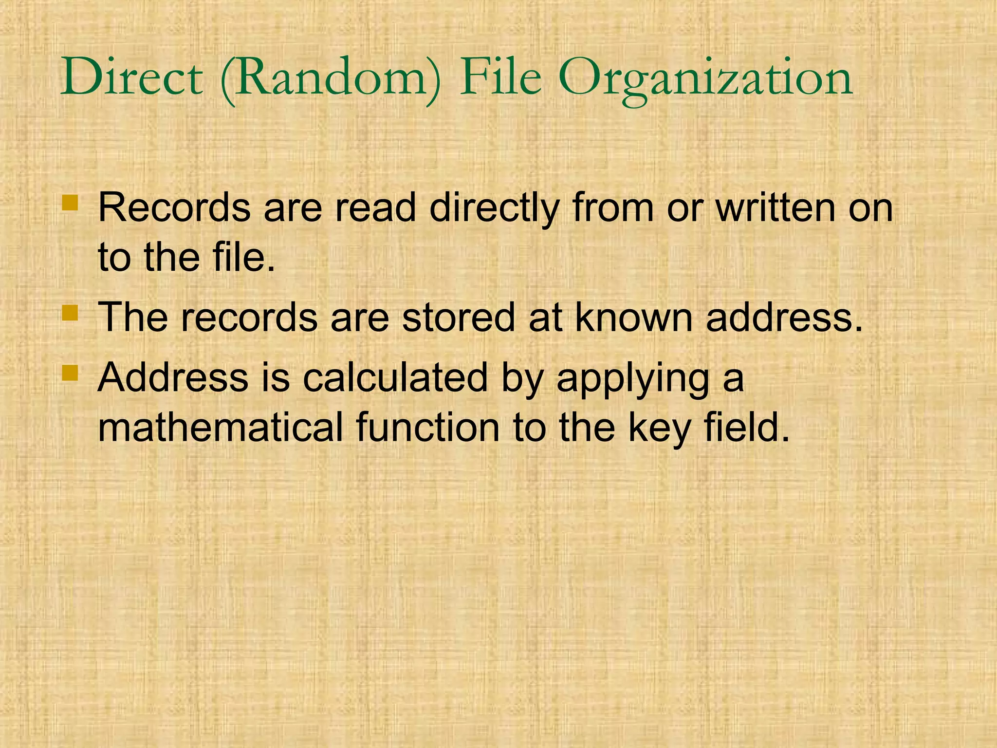Direct (Random) File Organization
 Records are read directly from or written on
to the file.
 The records are stored at known address.
 Address is calculated by applying a
mathematical function to the key field.
 