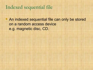 Indexed sequential file
 An indexed sequential file can only be stored
on a random access device
e.g. magnetic disc, CD.
 