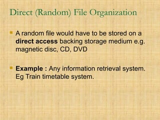 Direct (Random) File Organization
 A random file would have to be stored on a
direct access backing storage medium e.g.
magnetic disc, CD, DVD
 Example : Any information retrieval system.
Eg Train timetable system.
 
