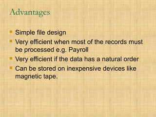 Advantages
 Simple file design
 Very efficient when most of the records must
be processed e.g. Payroll
 Very efficient if the data has a natural order
 Can be stored on inexpensive devices like
magnetic tape.
 