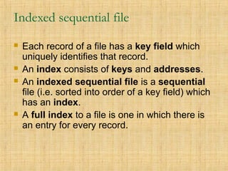 Indexed sequential file
 Each record of a file has a key field which
uniquely identifies that record.
 An index consists of keys and addresses.
 An indexed sequential file is a sequential
file (i.e. sorted into order of a key field) which
has an index.
 A full index to a file is one in which there is
an entry for every record.
 