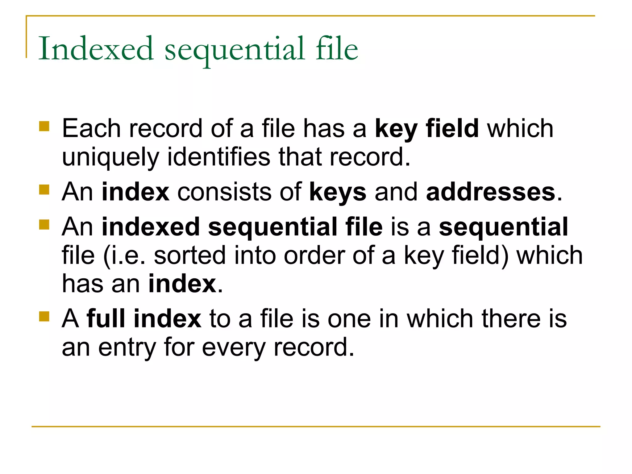 Indexed sequential file Each record of a file has a  key field  which uniquely identifies that record. An  index  consists of  keys  and  addresses . An  indexed sequential file  is a  sequential  file (i.e. sorted into order of a key field) which has an  index . A  full index  to a file is one in which there is an entry for every record. 