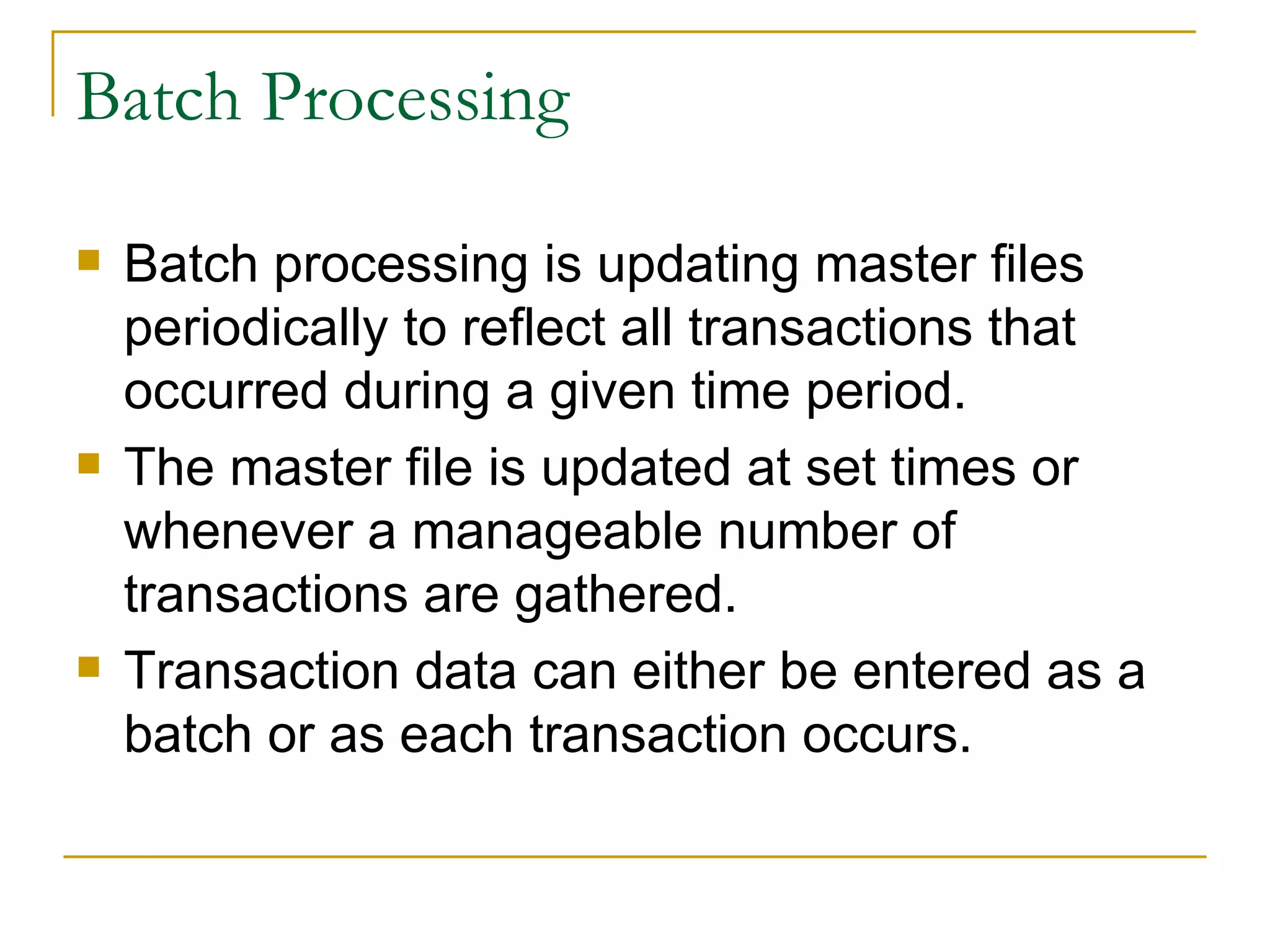 Batch Processing Batch processing is updating master files periodically to reflect all transactions that occurred during a given time period. The master file is updated at set times or whenever a manageable number of transactions are gathered. Transaction data can either be entered as a batch or as each transaction occurs. 