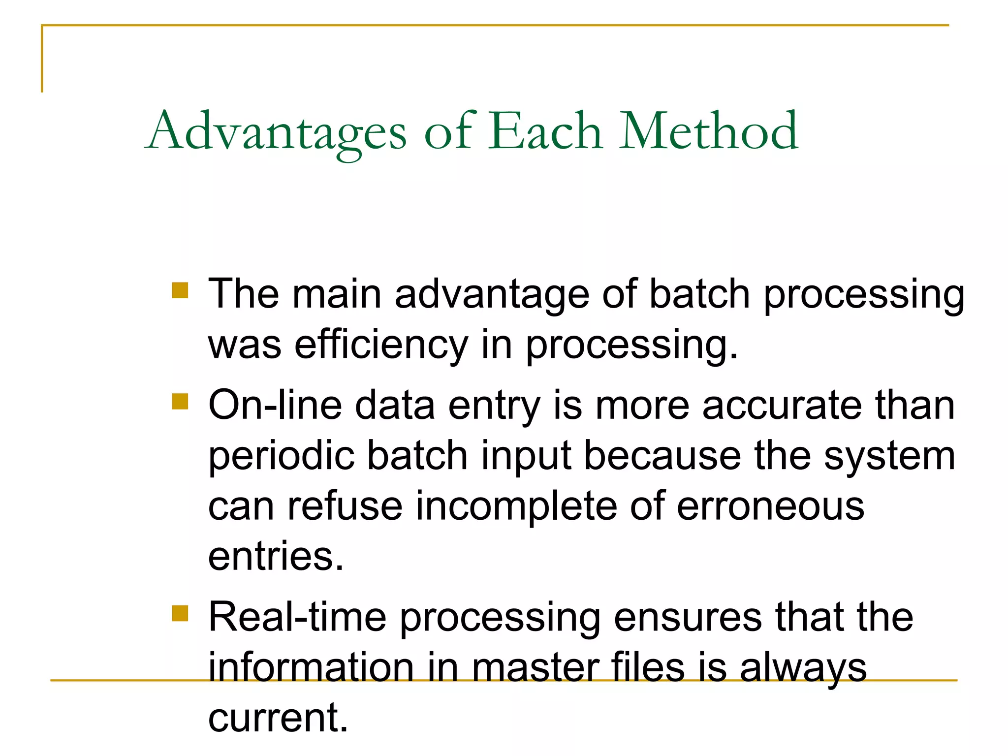 Advantages of Each Method The main advantage of batch processing was efficiency in processing. On-line data entry is more accurate than periodic batch input because the system can refuse incomplete of erroneous entries. Real-time processing ensures that the information in master files is always current. 