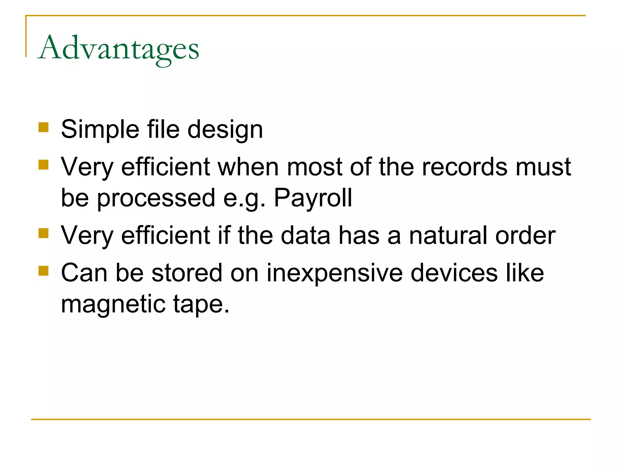 Advantages Simple file design Very efficient when most of the records must be processed e.g. Payroll Very efficient if the data has a natural order Can be stored on inexpensive devices like magnetic tape. 