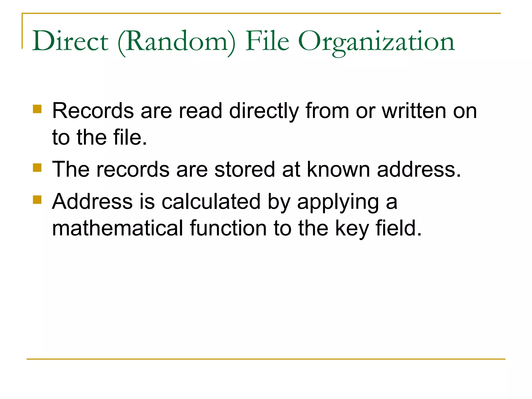 Direct (Random) File Organization Records are read directly from or written on to the file. The records are stored at known address. Address is calculated by applying a mathematical function to the key field. 
