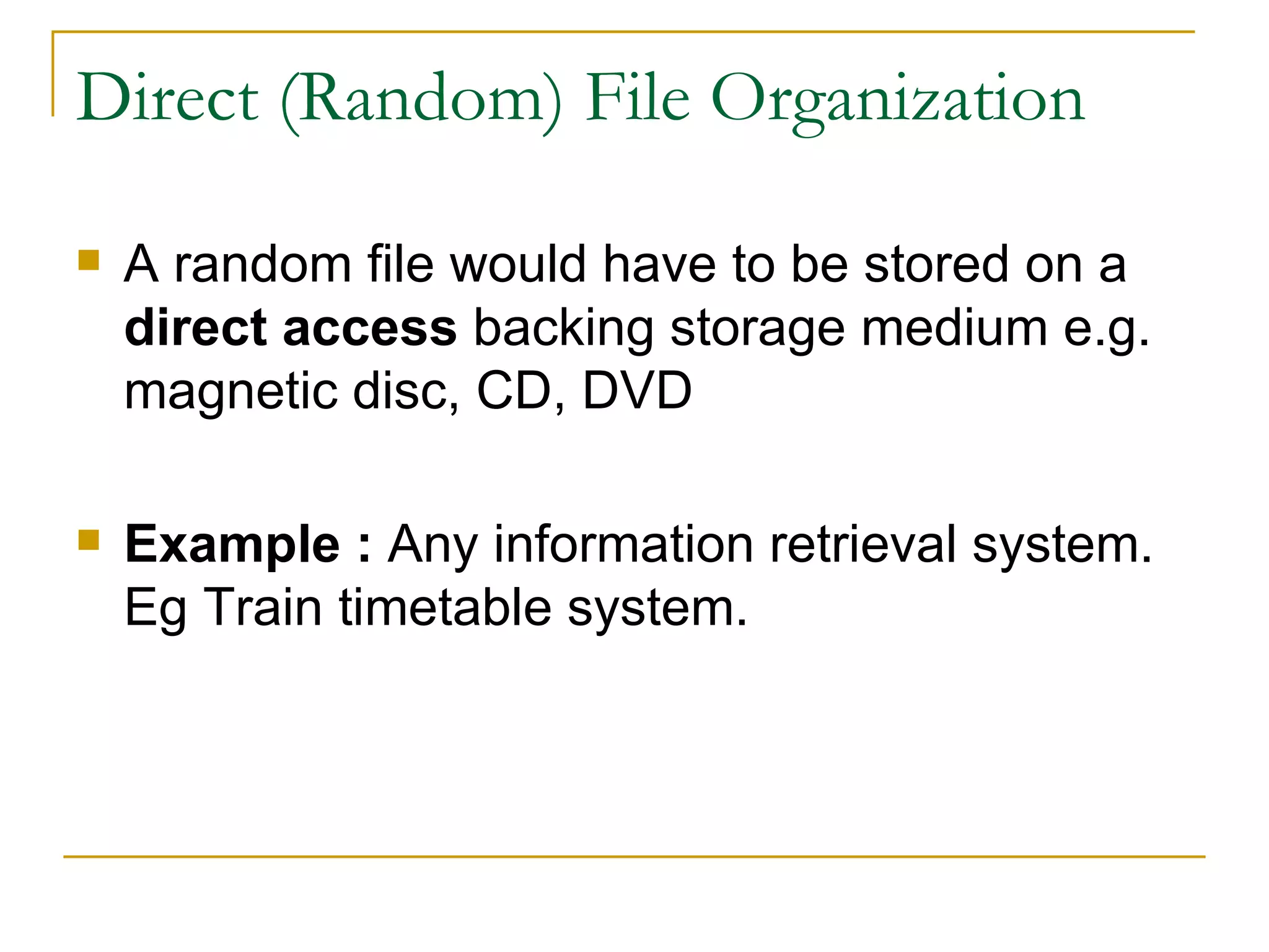 Direct (Random) File Organization A random file would have to be stored on a  direct access  backing storage medium e.g. magnetic disc, CD, DVD Example :  Any information retrieval system. Eg Train timetable system. 