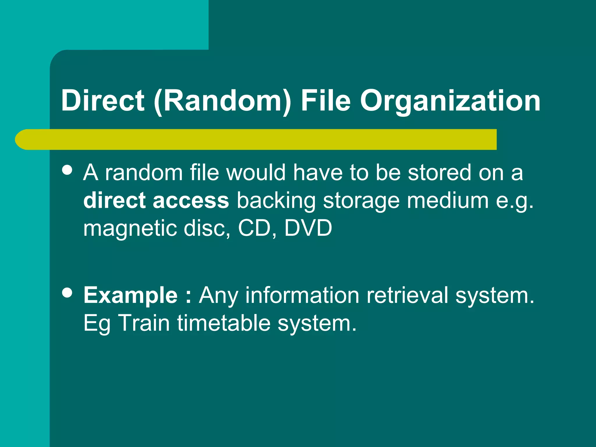 Direct (Random) File Organization
 A random file would have to be stored on a
direct access backing storage medium e.g.
magnetic disc, CD, DVD
 Example : Any information retrieval system.
Eg Train timetable system.
 