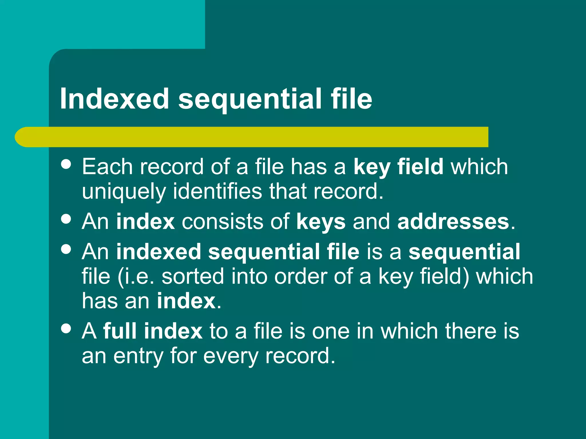 Indexed sequential file
 Each record of a file has a key field which
uniquely identifies that record.
 An index consists of keys and addresses.
 An indexed sequential file is a sequential
file (i.e. sorted into order of a key field) which
has an index.
 A full index to a file is one in which there is
an entry for every record.
 