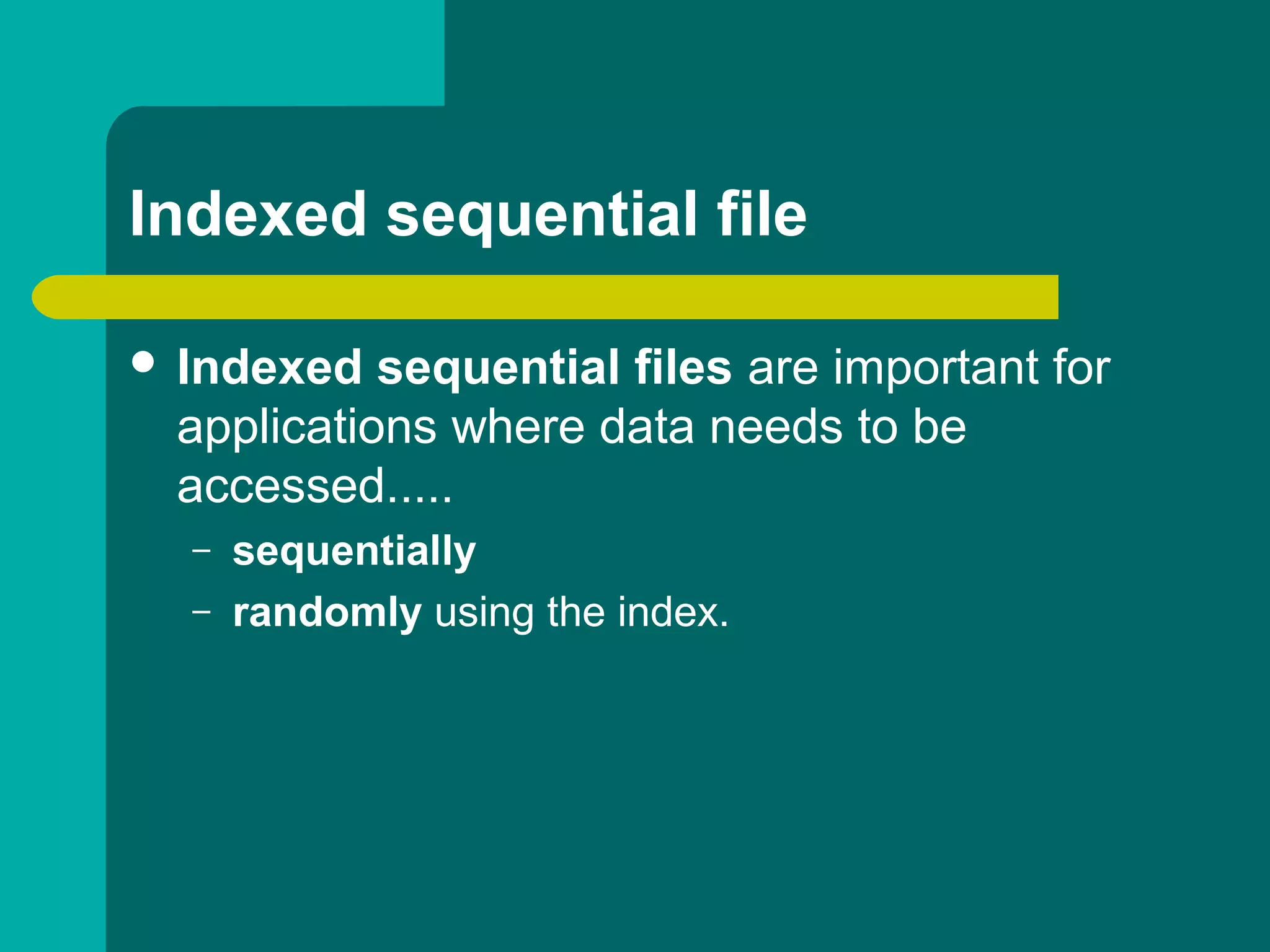 Indexed sequential file
 Indexed sequential files are important for
applications where data needs to be
accessed.....
– sequentially
– randomly using the index.
 