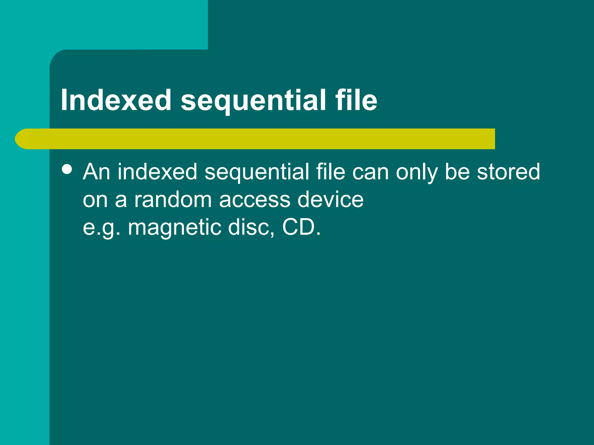 Indexed sequential file
 An indexed sequential file can only be stored
on a random access device
e.g. magnetic disc, CD.
 