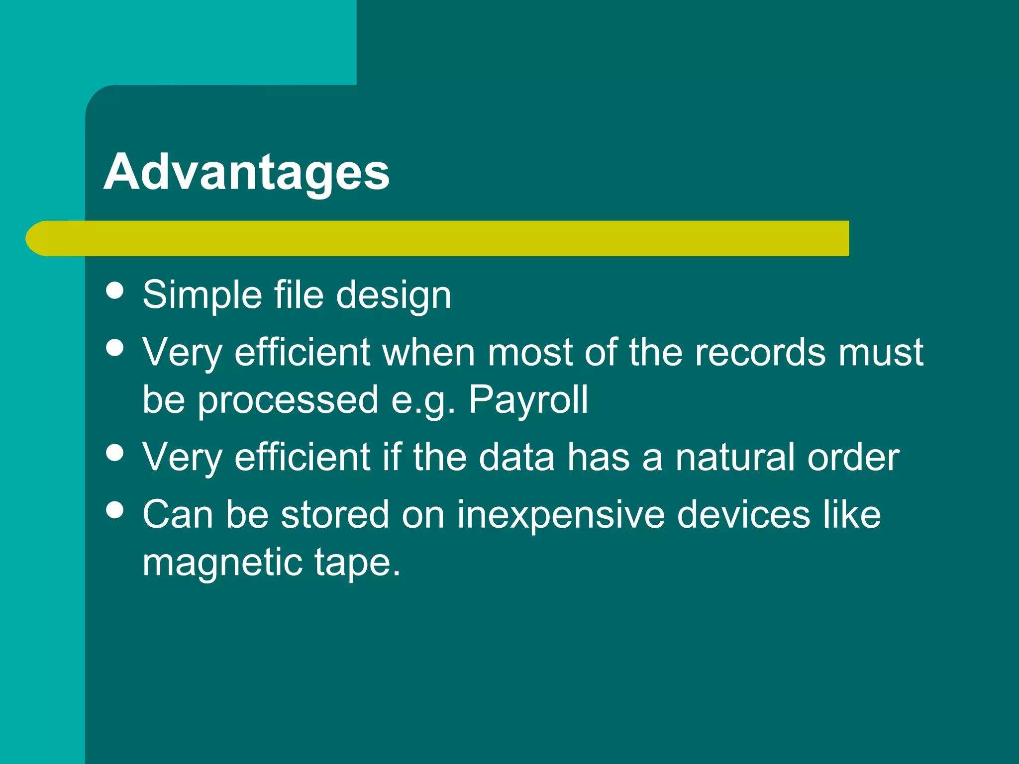 Advantages
 Simple file design
 Very efficient when most of the records must
be processed e.g. Payroll
 Very efficient if the data has a natural order
 Can be stored on inexpensive devices like
magnetic tape.
 