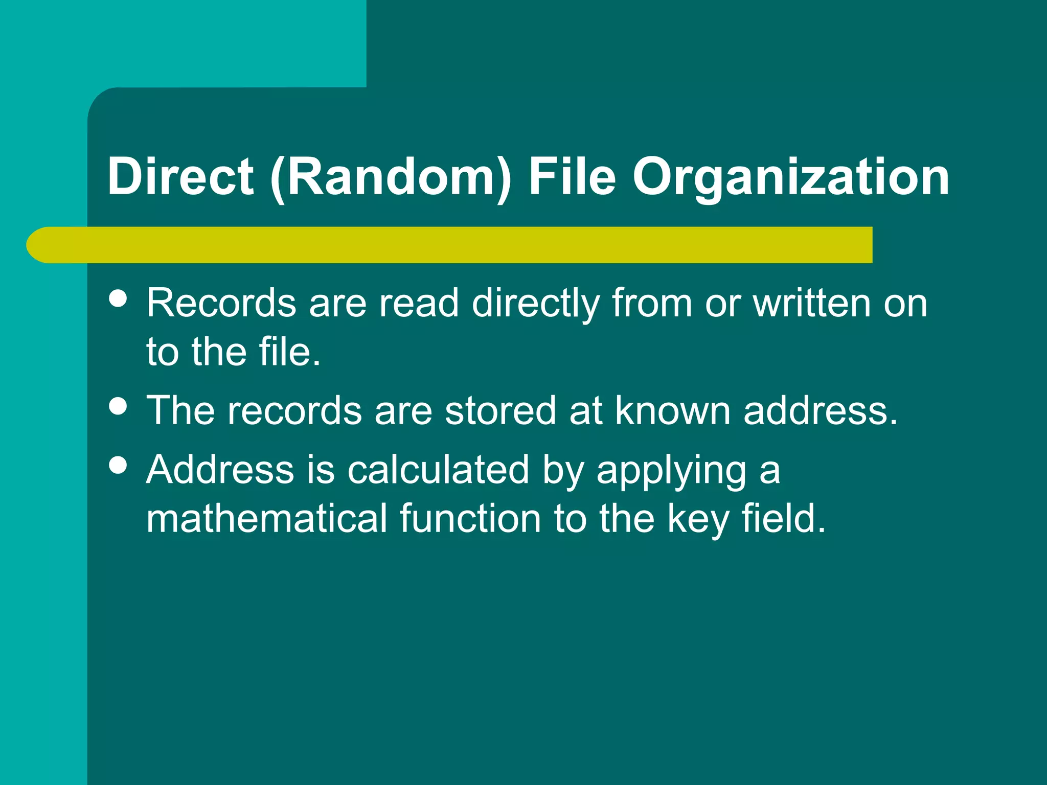 Direct (Random) File Organization
 Records are read directly from or written on
to the file.
 The records are stored at known address.
 Address is calculated by applying a
mathematical function to the key field.
 