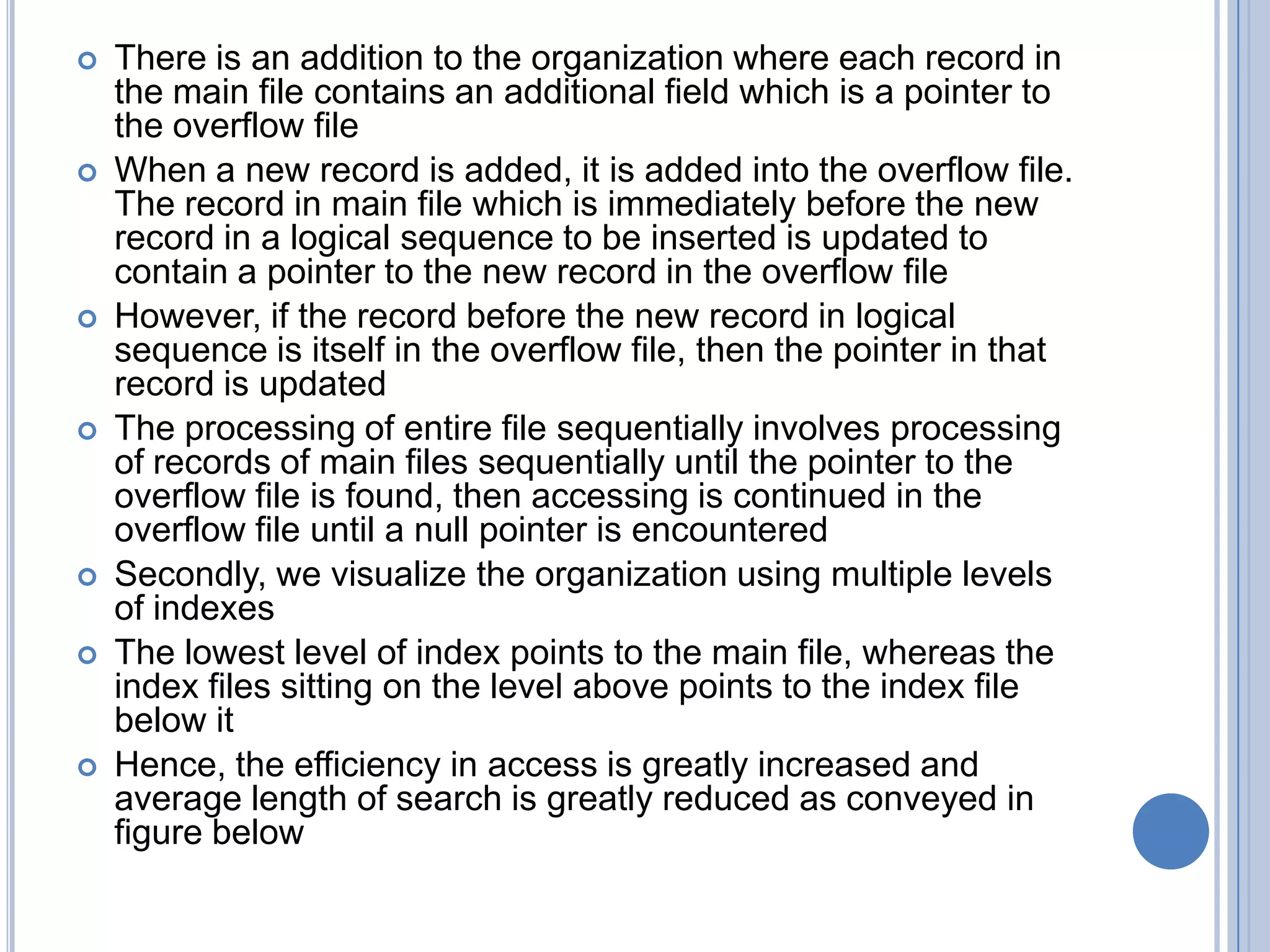  There is an addition to the organization where each record in
the main file contains an additional field which is a pointer to
the overflow file
 When a new record is added, it is added into the overflow file.
The record in main file which is immediately before the new
record in a logical sequence to be inserted is updated to
contain a pointer to the new record in the overflow file
 However, if the record before the new record in logical
sequence is itself in the overflow file, then the pointer in that
record is updated
 The processing of entire file sequentially involves processing
of records of main files sequentially until the pointer to the
overflow file is found, then accessing is continued in the
overflow file until a null pointer is encountered
 Secondly, we visualize the organization using multiple levels
of indexes
 The lowest level of index points to the main file, whereas the
index files sitting on the level above points to the index file
below it
 Hence, the efficiency in access is greatly increased and
average length of search is greatly reduced as conveyed in
figure below
 