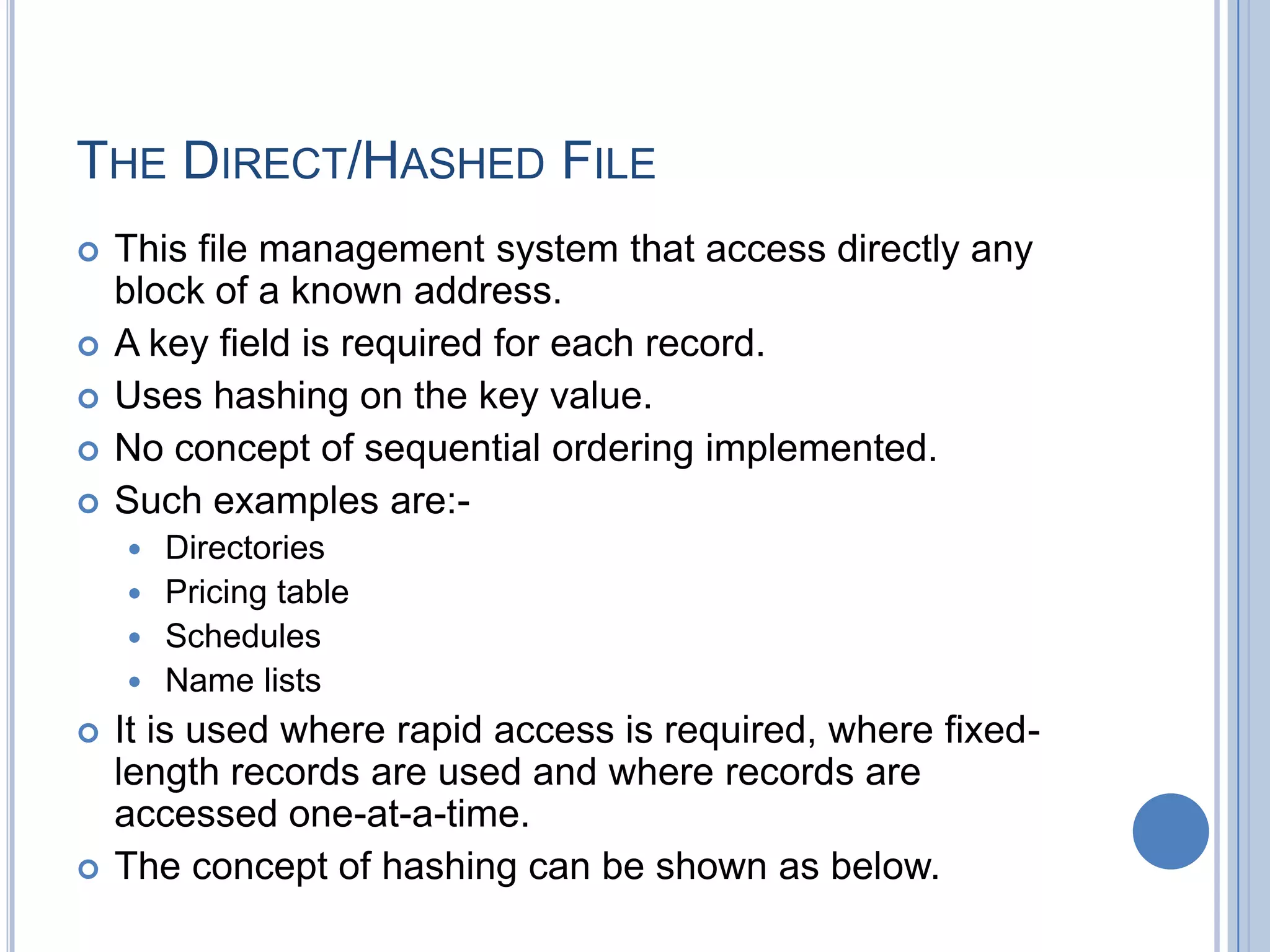 THE DIRECT/HASHED FILE
 This file management system that access directly any
block of a known address.
 A key field is required for each record.
 Uses hashing on the key value.
 No concept of sequential ordering implemented.
 Such examples are:-
 Directories
 Pricing table
 Schedules
 Name lists
 It is used where rapid access is required, where fixed-
length records are used and where records are
accessed one-at-a-time.
 The concept of hashing can be shown as below.
 