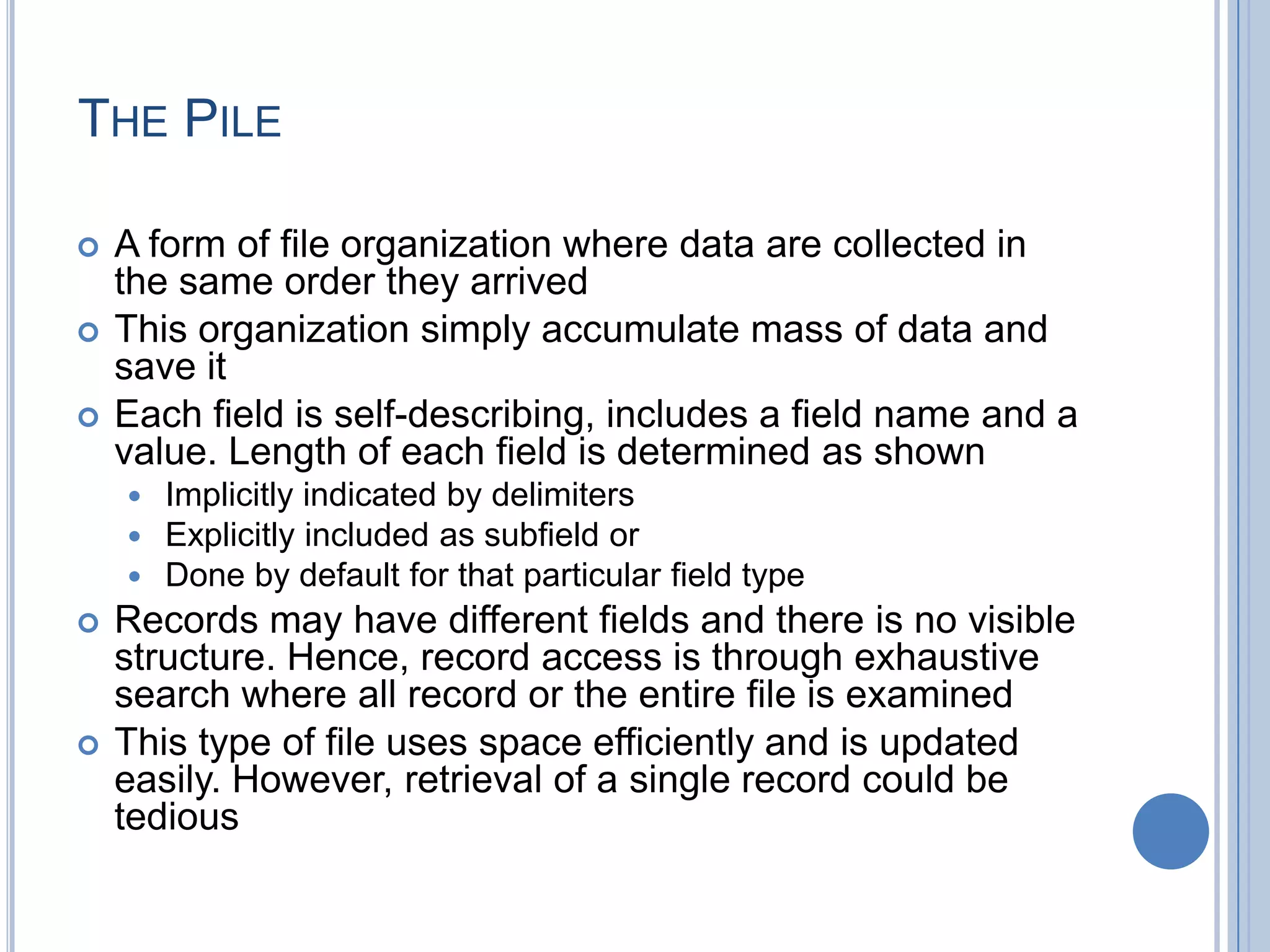 THE PILE
 A form of file organization where data are collected in
the same order they arrived
 This organization simply accumulate mass of data and
save it
 Each field is self-describing, includes a field name and a
value. Length of each field is determined as shown
 Implicitly indicated by delimiters
 Explicitly included as subfield or
 Done by default for that particular field type
 Records may have different fields and there is no visible
structure. Hence, record access is through exhaustive
search where all record or the entire file is examined
 This type of file uses space efficiently and is updated
easily. However, retrieval of a single record could be
tedious
 