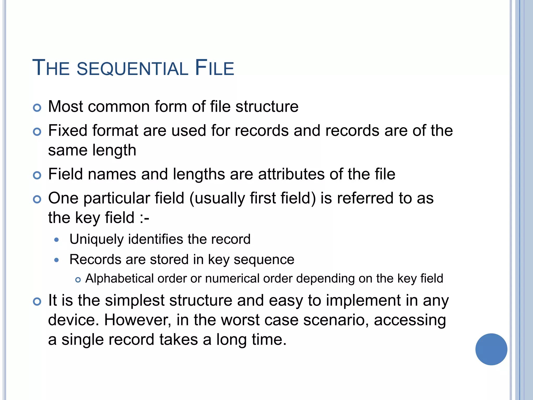 THE SEQUENTIAL FILE
 Most common form of file structure
 Fixed format are used for records and records are of the
same length
 Field names and lengths are attributes of the file
 One particular field (usually first field) is referred to as
the key field :-
 Uniquely identifies the record
 Records are stored in key sequence
 Alphabetical order or numerical order depending on the key field
 It is the simplest structure and easy to implement in any
device. However, in the worst case scenario, accessing
a single record takes a long time.
 