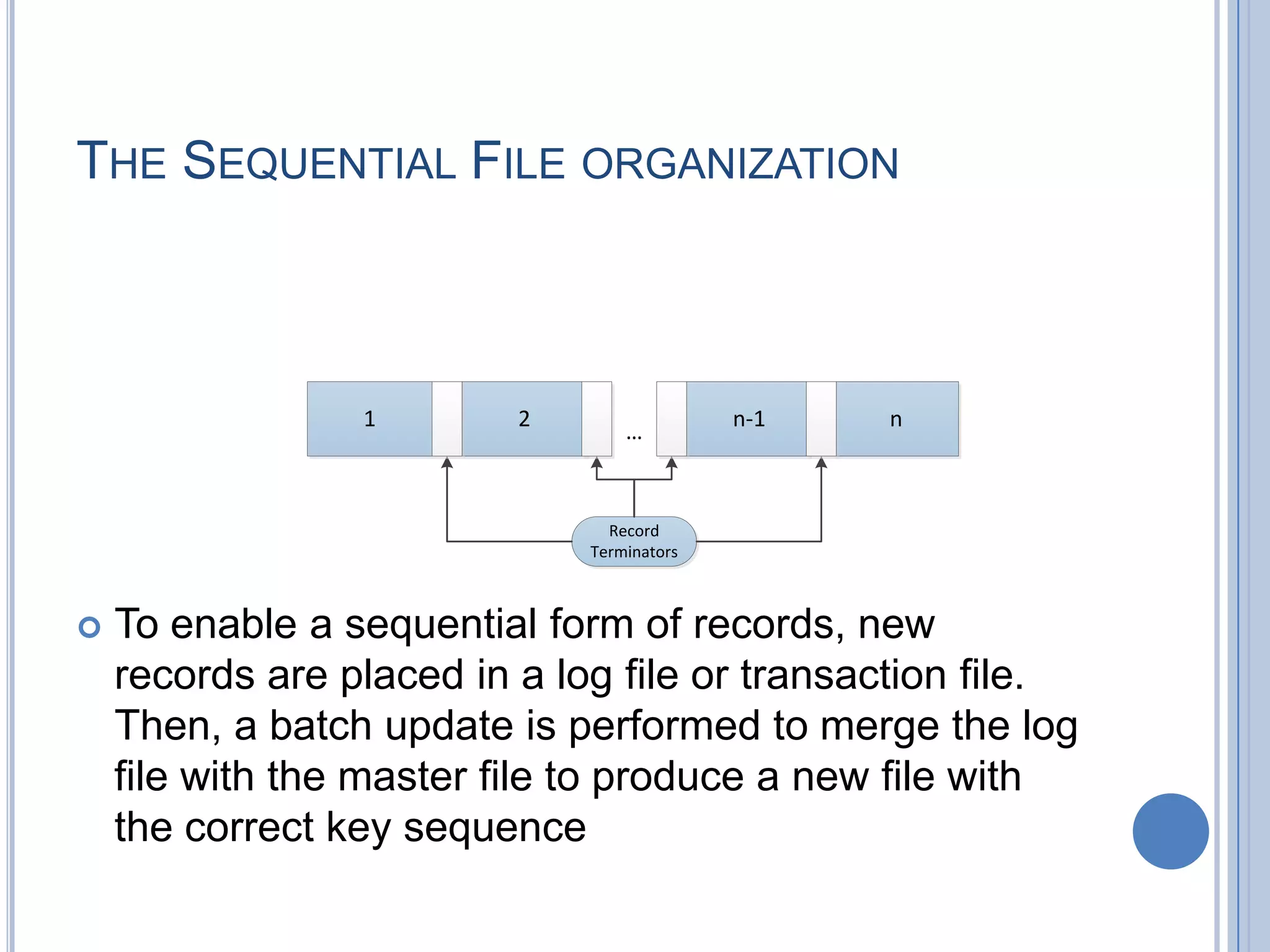 THE SEQUENTIAL FILE ORGANIZATION
 To enable a sequential form of records, new
records are placed in a log file or transaction file.
Then, a batch update is performed to merge the log
file with the master file to produce a new file with
the correct key sequence
1 2 n-1 n
&hellip;
Record
Terminators
 