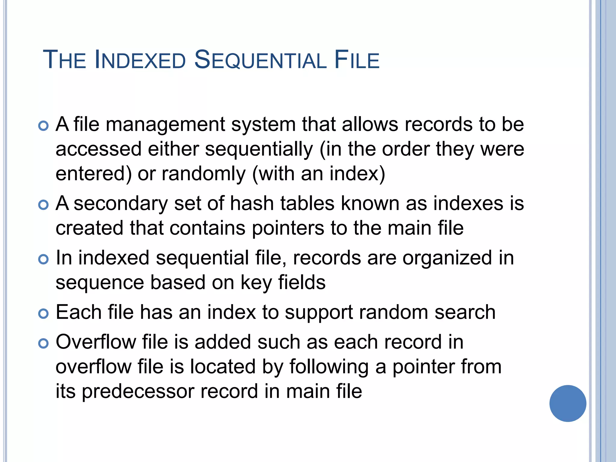 THE INDEXED SEQUENTIAL FILE
 A file management system that allows records to be
accessed either sequentially (in the order they were
entered) or randomly (with an index)
 A secondary set of hash tables known as indexes is
created that contains pointers to the main file
 In indexed sequential file, records are organized in
sequence based on key fields
 Each file has an index to support random search
 Overflow file is added such as each record in
overflow file is located by following a pointer from
its predecessor record in main file
 
