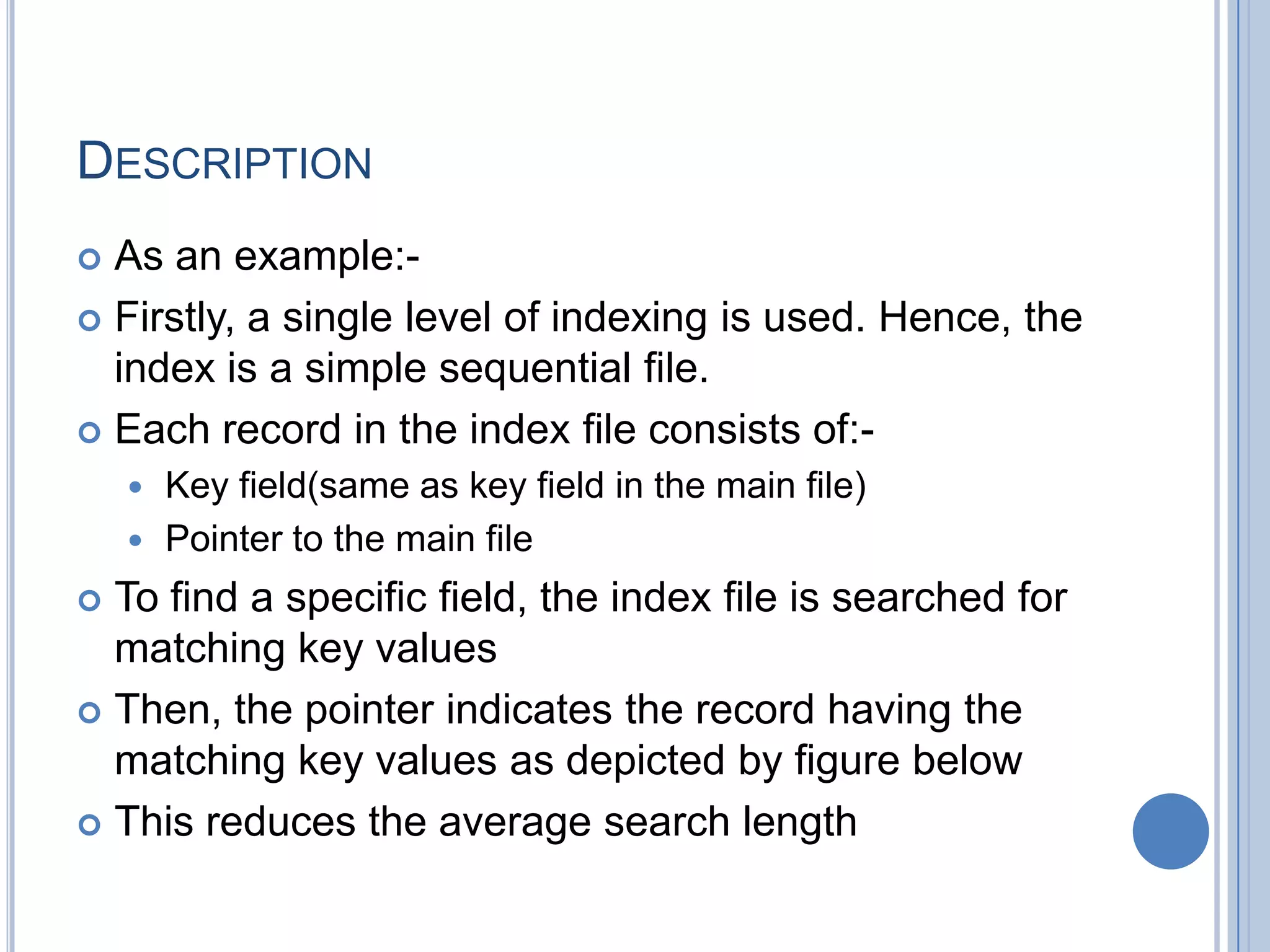 DESCRIPTION
 As an example:-
 Firstly, a single level of indexing is used. Hence, the
index is a simple sequential file.
 Each record in the index file consists of:-
 Key field(same as key field in the main file)
 Pointer to the main file
 To find a specific field, the index file is searched for
matching key values
 Then, the pointer indicates the record having the
matching key values as depicted by figure below
 This reduces the average search length
 