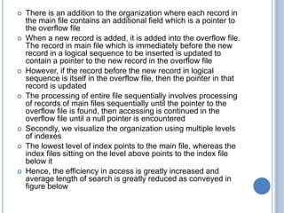  There is an addition to the organization where each record in
the main file contains an additional field which is a pointer to
the overflow file
 When a new record is added, it is added into the overflow file.
The record in main file which is immediately before the new
record in a logical sequence to be inserted is updated to
contain a pointer to the new record in the overflow file
 However, if the record before the new record in logical
sequence is itself in the overflow file, then the pointer in that
record is updated
 The processing of entire file sequentially involves processing
of records of main files sequentially until the pointer to the
overflow file is found, then accessing is continued in the
overflow file until a null pointer is encountered
 Secondly, we visualize the organization using multiple levels
of indexes
 The lowest level of index points to the main file, whereas the
index files sitting on the level above points to the index file
below it
 Hence, the efficiency in access is greatly increased and
average length of search is greatly reduced as conveyed in
figure below
 