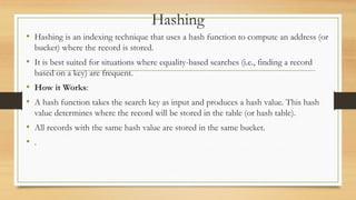 Hashing
• Hashing is an indexing technique that uses a hash function to compute an address (or
bucket) where the record is stored.
• It is best suited for situations where equality-based searches (i.e., finding a record
based on a key) are frequent.
• How it Works:
• A hash function takes the search key as input and produces a hash value. This hash
value determines where the record will be stored in the table (or hash table).
• All records with the same hash value are stored in the same bucket.
• .
 