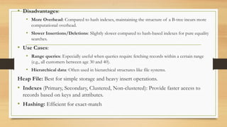 .
• Disadvantages:
• More Overhead: Compared to hash indexes, maintaining the structure of a B-tree incurs more
computational overhead.
• Slower Insertions/Deletions: Slightly slower compared to hash-based indexes for pure equality
searches.
• Use Cases:
• Range queries: Especially useful when queries require fetching records within a certain range
(e.g., all customers between age 30 and 40).
• Hierarchical data: Often used in hierarchical structures like file systems.
Heap File: Best for simple storage and heavy insert operations.
• Indexes (Primary, Secondary, Clustered, Non-clustered): Provide faster access to
records based on keys and attributes.
• Hashing: Efficient for exact-match
 