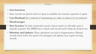 Advantages:
• Fast Insertions:
• Since records are placed wherever space is available, the insertion operation is quick.
• Low Overhead: No overhead of maintaining any order or indexes (if not indexed).
• Disadvantages:
• Slow Searches: To find a particular record, a linear search (or full table scan) is
typically required. The DBMS has to check each record until it finds the desired one.
• Deletions and Updates: These operations can lead to fragmentation. Deleted
records create holes that need to be managed, and updates may require moving
records.
 