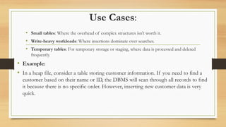Use Cases:
• Small tables: Where the overhead of complex structures isn’t worth it.
• Write-heavy workloads: Where insertions dominate over searches.
• Temporary tables: For temporary storage or staging, where data is processed and deleted
frequently.
• Example:
• In a heap file, consider a table storing customer information. If you need to find a
customer based on their name or ID, the DBMS will scan through all records to find
it because there is no specific order. However, inserting new customer data is very
quick.
 