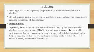 Indexing
• Indexing is crucial for improving the performance of retrieval operations in a
database.
• An index acts as a guide that speeds up searching, sorting, and querying operations by
reducing the amount of data scanned.
• Primary Index
• A primary index is one of the most fundamental indexing mechanisms used in a
database management system (DBMS). It is built on the primary key of a table,
which ensures that each record in the table is uniquely identifiable. A primary index
helps in speeding up data retrieval by directly pointing to the location where the
record is stored, based on the primary key.
 