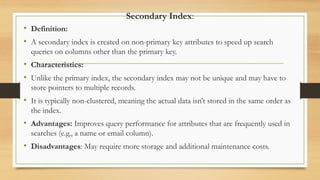 Secondary Index:
• Definition:
• A secondary index is created on non-primary key attributes to speed up search
queries on columns other than the primary key.
• Characteristics:
• Unlike the primary index, the secondary index may not be unique and may have to
store pointers to multiple records.
• It is typically non-clustered, meaning the actual data isn’t stored in the same order as
the index.
• Advantages: Improves query performance for attributes that are frequently used in
searches (e.g., a name or email column).
• Disadvantages: May require more storage and additional maintenance costs.
 