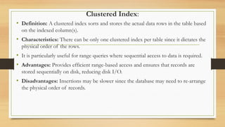 Clustered Index:
• Definition: A clustered index sorts and stores the actual data rows in the table based
on the indexed column(s).
• Characteristics: There can be only one clustered index per table since it dictates the
physical order of the rows.
• It is particularly useful for range queries where sequential access to data is required.
• Advantages: Provides efficient range-based access and ensures that records are
stored sequentially on disk, reducing disk I/O.
• Disadvantages: Insertions may be slower since the database may need to re-arrange
the physical order of records.
 