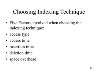 21 
Choosing Indexing Technique 
• Five Factors involved when choosing the 
indexing technique: 
• access type 
• access time 
• insertion time 
• deletion time 
• space overhead 
 