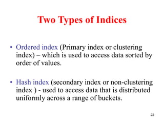 22 
Two Types of Indices 
• Ordered index (Primary index or clustering 
index) – which is used to access data sorted by 
order of values. 
• Hash index (secondary index or non-clustering 
index ) - used to access data that is distributed 
uniformly across a range of buckets. 
 
