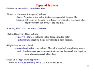 23 
Types of Indexes 
• Indexes on ordered vs. unordered files 
• Dense vs. non-dense (i.e. sparse) indexes 
- Dense: An entry in the index file for each record of the data file. 
- Sparse: only some of the data records are represented in the index, often 
one index entry per block of the data file. 
• Primary indexes vs. secondary indexes 
• Ordered Indexes – Hash indexes 
- Ordered Indexes: indexing fields stored in sorted order. 
- Hash indexes: indexing fields stored using a hash function. 
• Single-level vs. multi-level 
– single-level index is an ordered file and is searched using binary search. 
– multi-level ones are tree-structured that improve the search and require a 
more elaborate search algorithm. 
• Index on a single indexing field – 
• Index on multiple indexing fields (i.e. Composite Index). 
 
