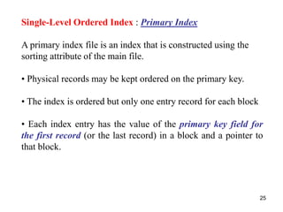 25 
Single-Level Ordered Index : Primary Index 
A primary index file is an index that is constructed using the 
sorting attribute of the main file. 
• Physical records may be kept ordered on the primary key. 
• The index is ordered but only one entry record for each block 
• Each index entry has the value of the primary key field for 
the first record (or the last record) in a block and a pointer to 
that block. 
 