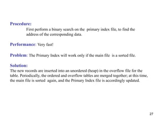 27 
Procedure: 
First perform a binary search on the primary index file, to find the 
address of the corresponding data. 
Performance: Very fast! 
Problem: The Primary Index will work only if the main file is a sorted file. 
Solution: 
The new records are inserted into an unordered (heap) in the overflow file for the 
table. Periodically, the ordered and overflow tables are merged together; at this time, 
the main file is sorted again, and the Primary Index file is accordingly updated. 
 