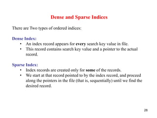 28 
Dense and Sparse Indices 
There are Two types of ordered indices: 
Dense Index: 
• An index record appears for every search key value in file. 
• This record contains search key value and a pointer to the actual 
record. 
Sparse Index: 
• Index records are created only for some of the records. 
• We start at that record pointed to by the index record, and proceed 
along the pointers in the file (that is, sequentially) until we find the 
desired record. 
 