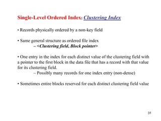 31 
Single-Level Ordered Index: Clustering Index 
• Records physically ordered by a non-key field 
• Same general structure as ordered file index 
– <Clustering field, Block pointer> 
• One entry in the index for each distinct value of the clustering field with 
a pointer to the first block in the data file that has a record with that value 
for its clustering field. 
– Possibly many records for one index entry (non-dense) 
• Sometimes entire blocks reserved for each distinct clustering field value 
 