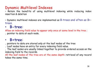 Dynamic Multilevel Indexes 
– Retain the benefits of using multilevel indexing while reducing index 
insertion & deletion 
– Dynamic multilevel indexes are implemented as B-trees and often as B+- 
trees. 
• B-tree: 
Allow an indexing field value to appear only once at some level in the tree ; 
. pointer to data at each node. 
• B+tree: 
. pointers to data are stored only at the leaf nodes of the tree 
. Leaf nodes have an entry for every indexing field value. 
. The leaf nodes are usually linked together to provide ordered access on the 
indexing field to the records. 
All the leaf nodes of the tree are at the same depth: retrieval of any record 
takes the same time. 
38 
 