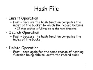 11 
Hash File 
• Insert Operation 
– Fast – because the hash function computes the 
index of the bucket to which the record belongs 
• If that bucket is full you go to the next free one 
• Search Operation 
– Fast – because the hash function computes the 
index of the bucket 
• Delete Operation 
– Fast – once again for the same reason of hashing 
function being able to locate the record quick 
 