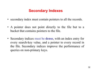 32 
Secondary Indexes 
• secondary index must contain pointers to all the records. 
• A pointer does not point directly to the file but to a 
bucket that contains pointers to the file. 
• Secondary indices must be dense, with an index entry for 
every search-key value, and a pointer to every record in 
the file. Secondary indices improve the performance of 
queries on non-primary keys. 
 