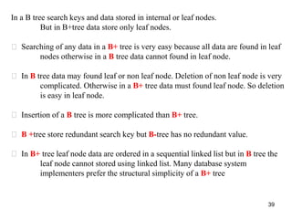 39 
In a B tree search keys and data stored in internal or leaf nodes. 
But in B+tree data store only leaf nodes. 
Searching of any data in a B+ tree is very easy because all data are found in leaf 
nodes otherwise in a B tree data cannot found in leaf node. 
In B tree data may found leaf or non leaf node. Deletion of non leaf node is very 
complicated. Otherwise in a B+ tree data must found leaf node. So deletion 
is easy in leaf node. 
Insertion of a B tree is more complicated than B+ tree. 
B +tree store redundant search key but B-tree has no redundant value. 
In B+ tree leaf node data are ordered in a sequential linked list but in B tree the 
leaf node cannot stored using linked list. Many database system 
implementers prefer the structural simplicity of a B+ tree 
 