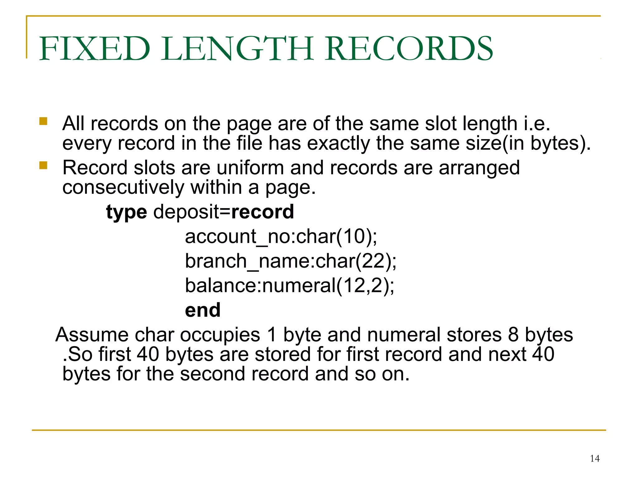 FIXED LENGTH RECORDS
 All records on the page are of the same slot length i.e.
every record in the file has exactly the same size(in bytes).
 Record slots are uniform and records are arranged
consecutively within a page.
type deposit=record
account_no:char(10);
branch_name:char(22);
balance:numeral(12,2);
end
Assume char occupies 1 byte and numeral stores 8 bytes
.So first 40 bytes are stored for first record and next 40
bytes for the second record and so on.
14
 