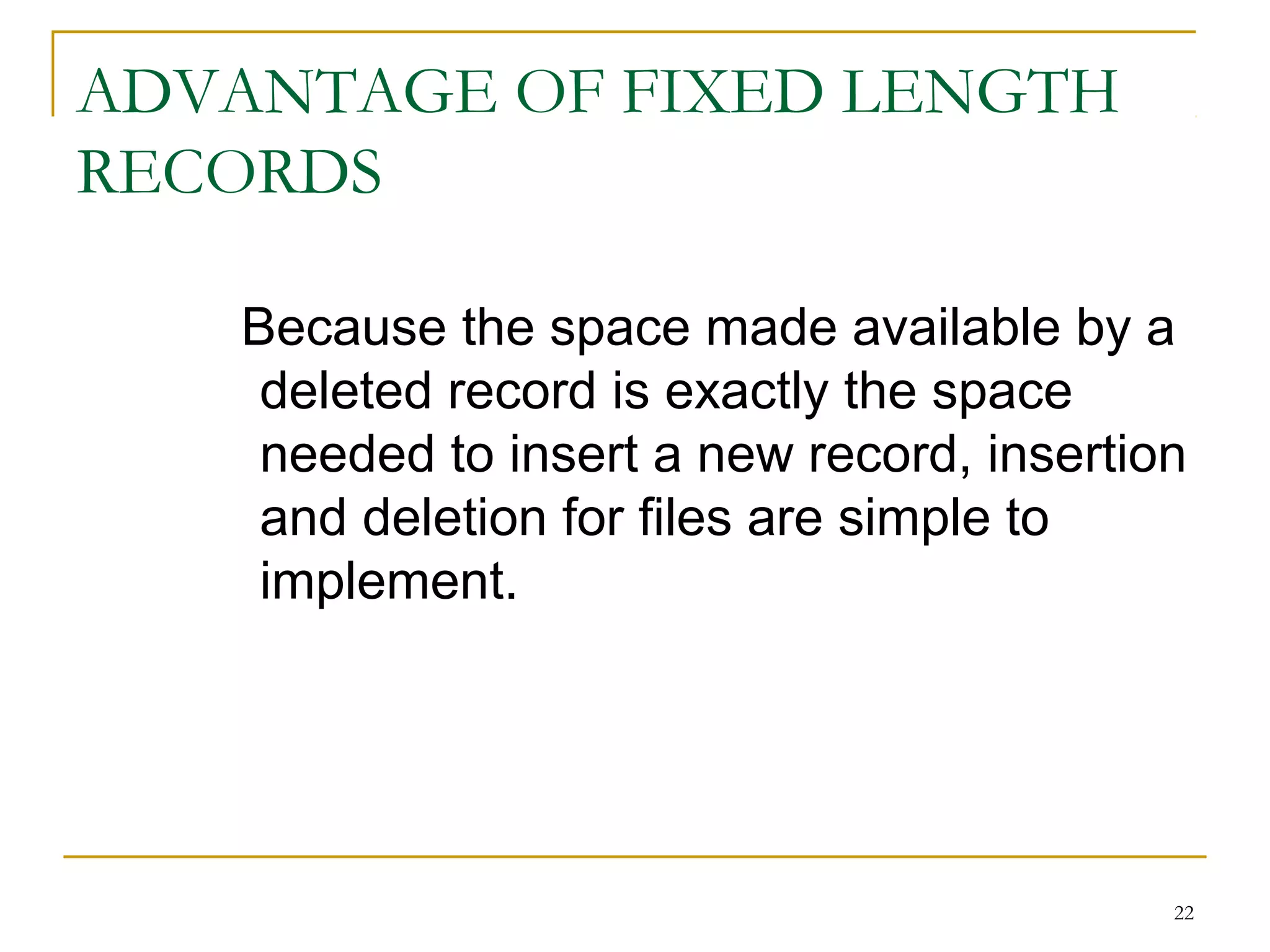 ADVANTAGE OF FIXED LENGTH
RECORDS
Because the space made available by a
deleted record is exactly the space
needed to insert a new record, insertion
and deletion for files are simple to
implement.
22
 