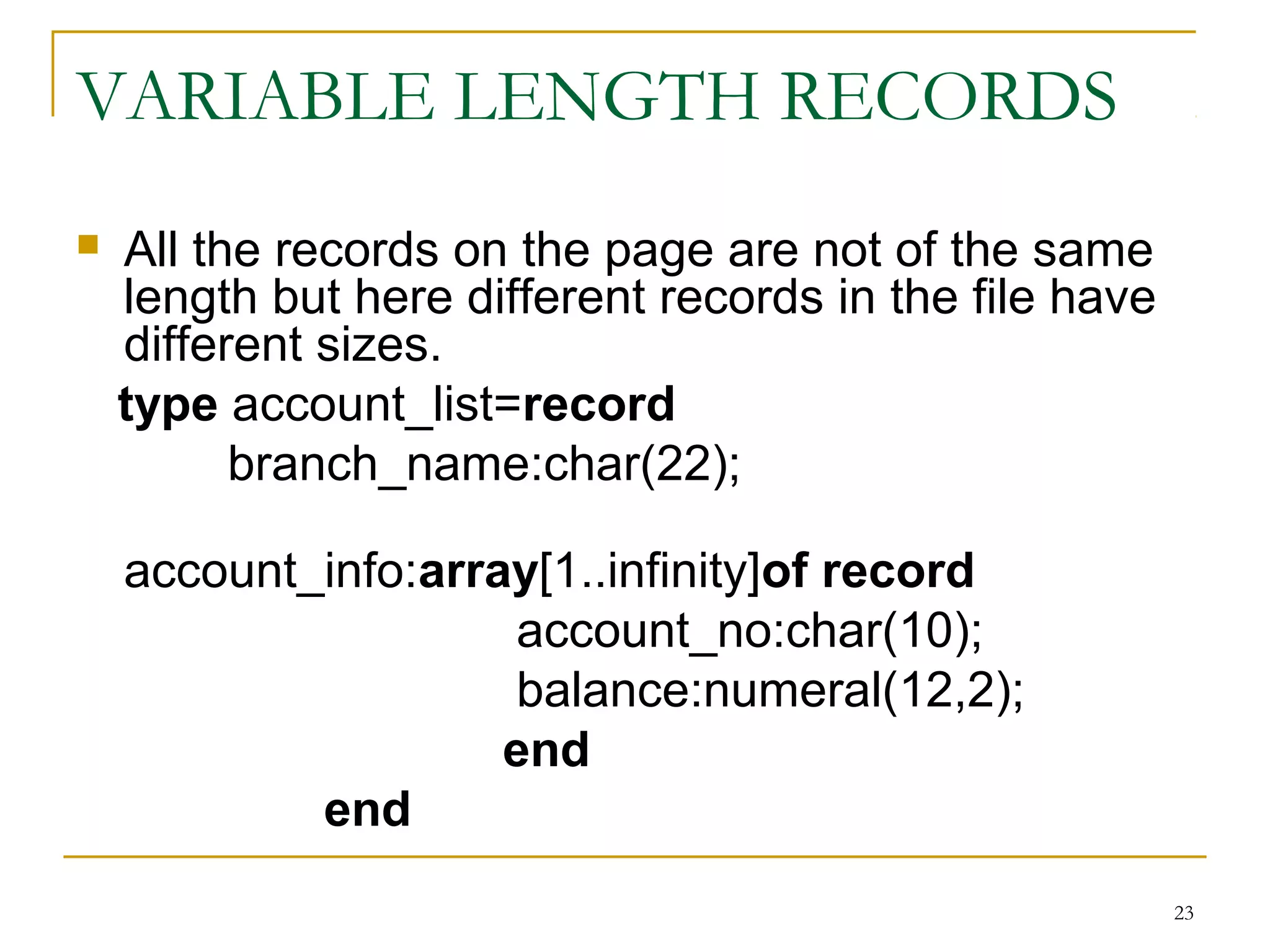 VARIABLE LENGTH RECORDS
 All the records on the page are not of the same
length but here different records in the file have
different sizes.
type account_list=record
branch_name:char(22);
account_info:array[1..infinity]of record
account_no:char(10);
balance:numeral(12,2);
end
end
23
 