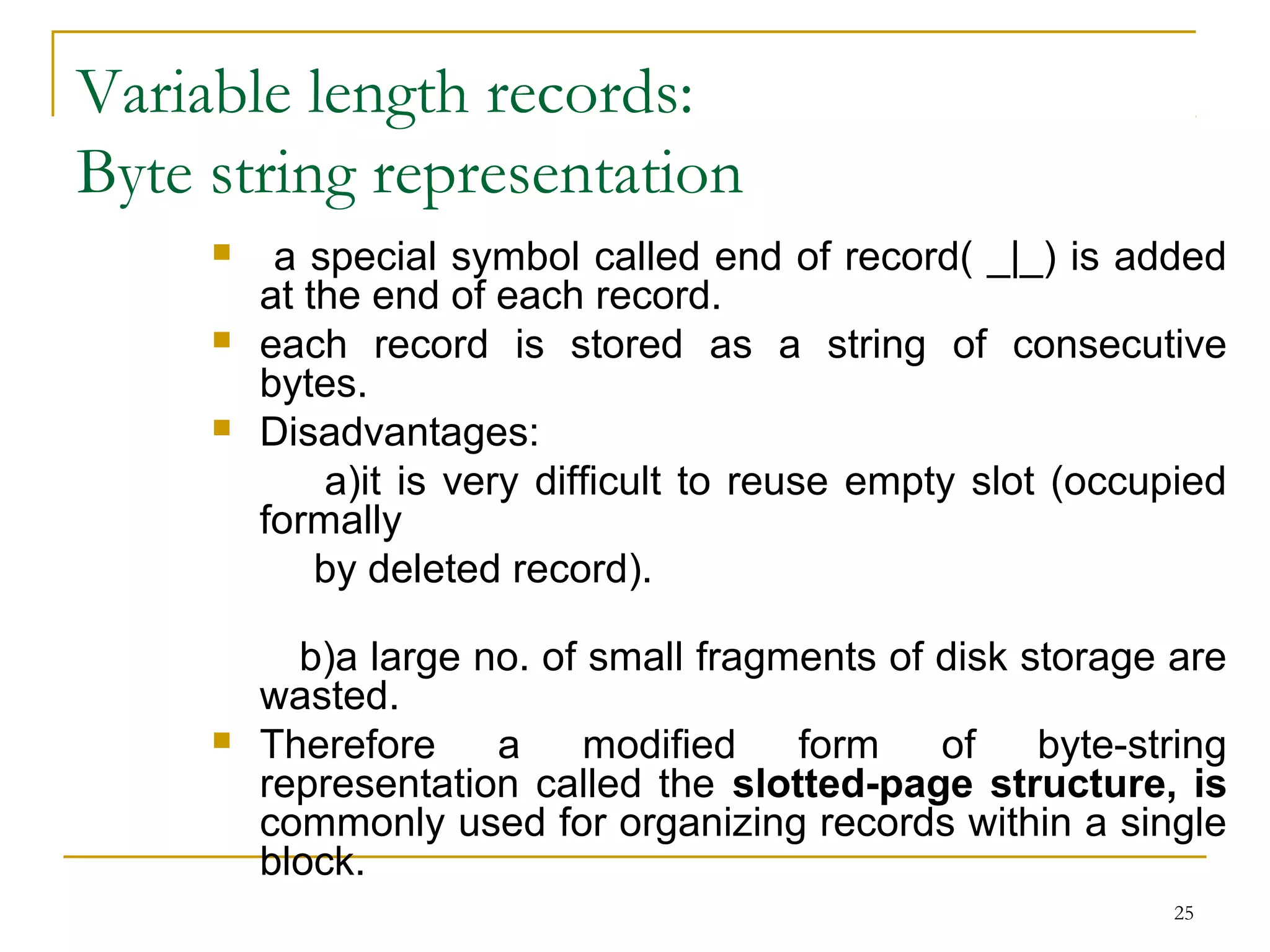 Variable length records:
Byte string representation
 a special symbol called end of record( _|_) is added
at the end of each record.
 each record is stored as a string of consecutive
bytes.
 Disadvantages:
a)it is very difficult to reuse empty slot (occupied
formally
by deleted record).
b)a large no. of small fragments of disk storage are
wasted.
 Therefore a modified form of byte-string
representation called the slotted-page structure, is
commonly used for organizing records within a single
block.
25
 