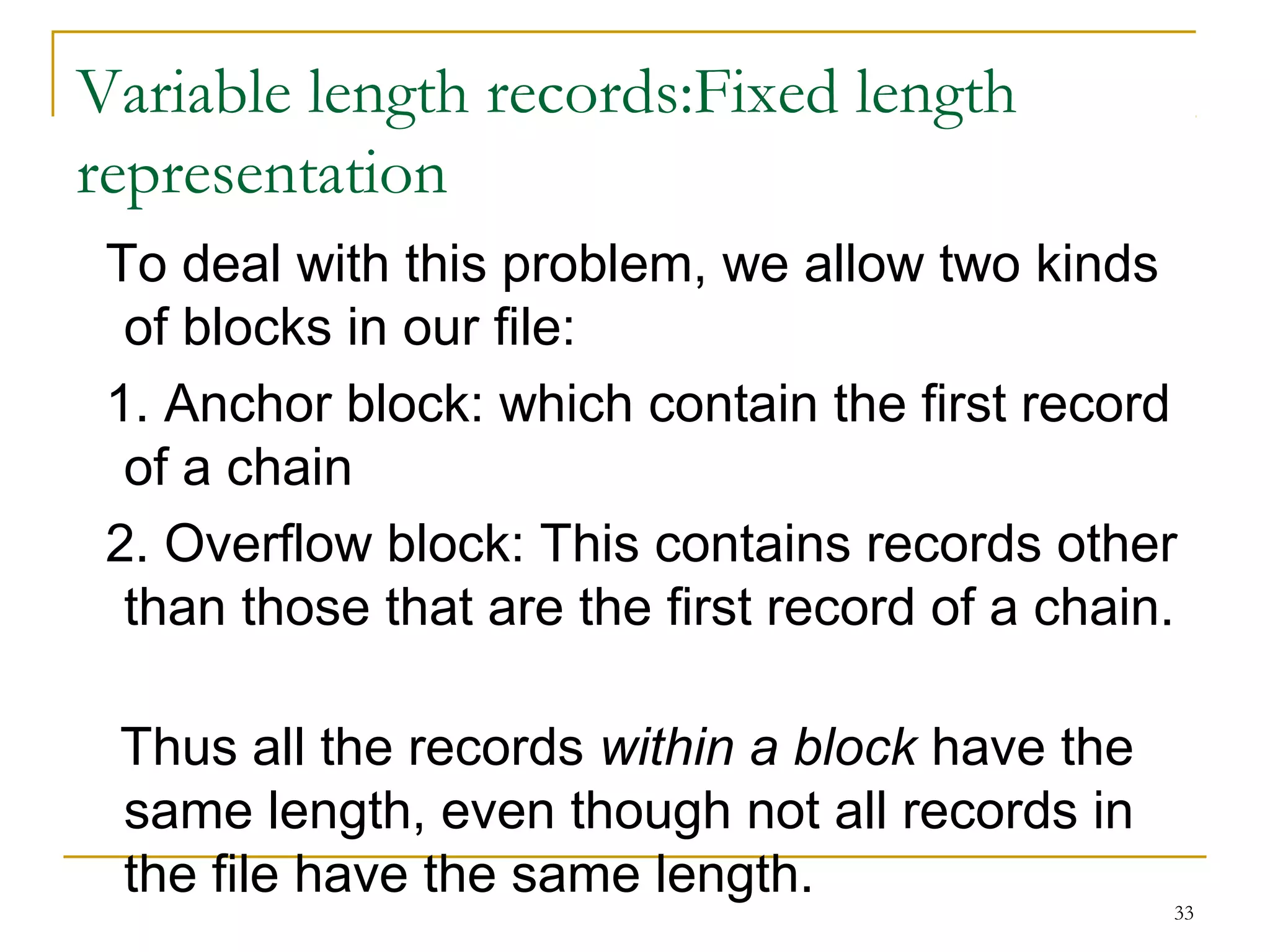 Variable length records:Fixed length
representation
To deal with this problem, we allow two kinds
of blocks in our file:
1. Anchor block: which contain the first record
of a chain
2. Overflow block: This contains records other
than those that are the first record of a chain.
Thus all the records within a block have the
same length, even though not all records in
the file have the same length.
33
 